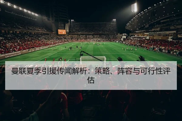 曼联夏季引援传闻解析：策略、阵容与可行性评估