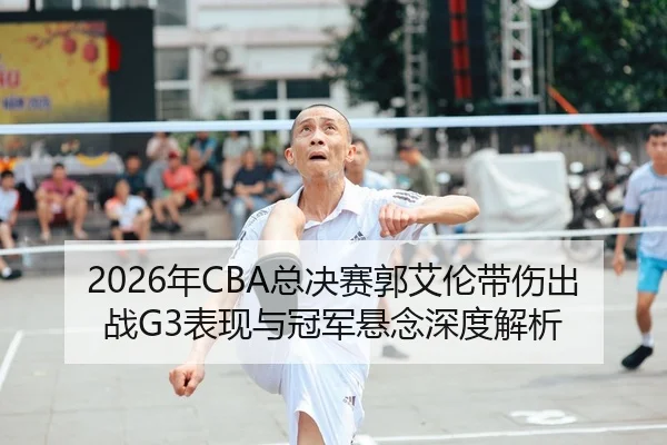 2026年CBA总决赛郭艾伦带伤出战G3表现与冠军悬念深度解析